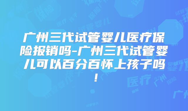 广州三代试管婴儿医疗保险报销吗-广州三代试管婴儿可以百分百怀上孩子吗！