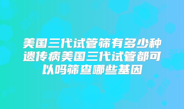 美国三代试管筛有多少种遗传病美国三代试管都可以吗筛查哪些基因