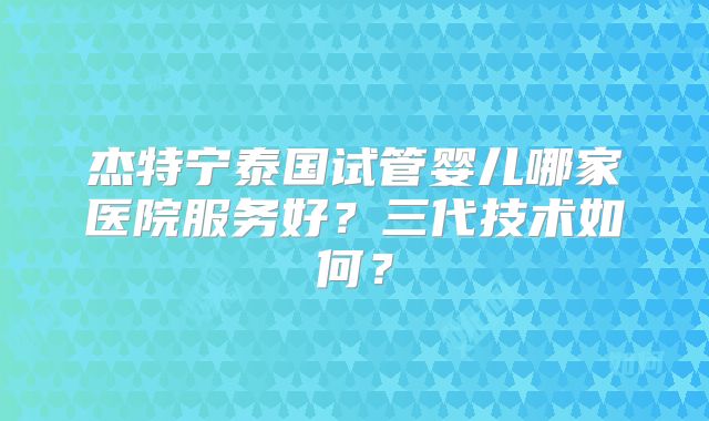 杰特宁泰国试管婴儿哪家医院服务好?三代技术如何?