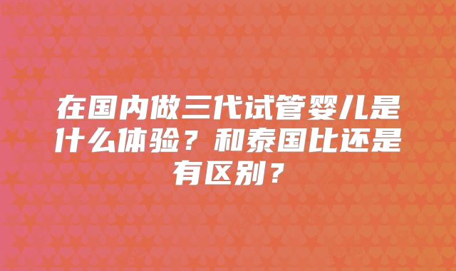 在国内做三代试管婴儿是什么体验？和泰国比还是有区别？
