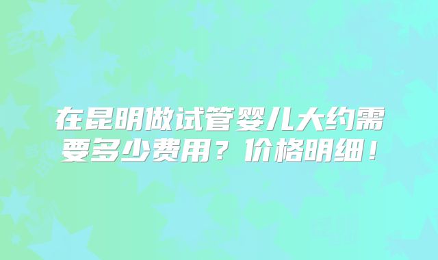 在昆明做试管婴儿大约需要多少费用?价格明细!