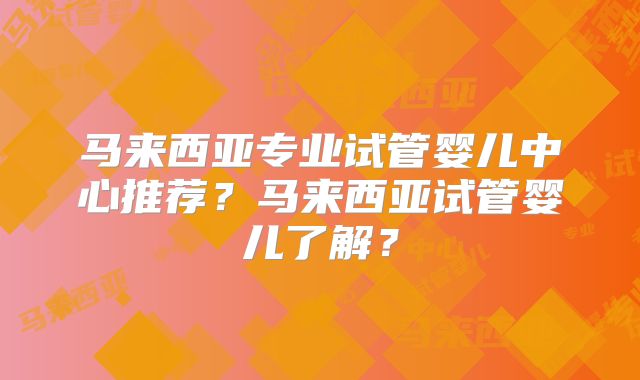马来西亚专业试管婴儿中心推荐？马来西亚试管婴儿了解？
