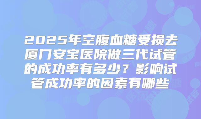 2025年空腹血糖受损去厦门安宝医院做三代试管的成功率有多少？影响试管成功率的因素有哪些