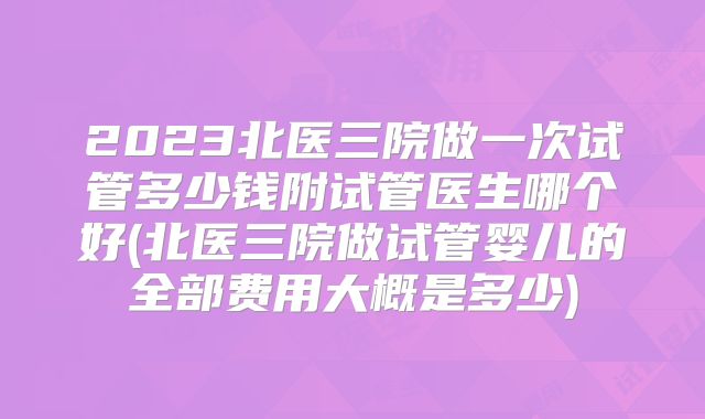2023北医三院做一次试管多少钱附试管医生哪个好(北医三院做试管婴儿的全部费用大概是多少)