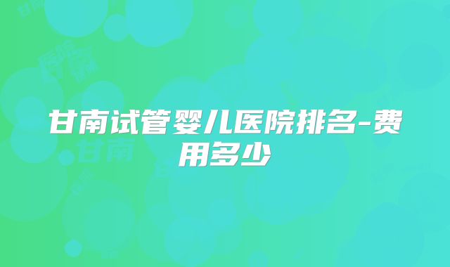 甘南试管婴儿医院排名-费用多少