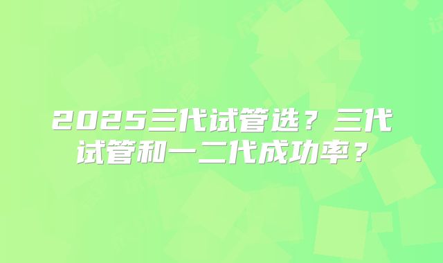 2025三代试管选?三代试管和一二代成功率?