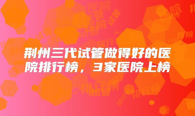 荆州三代试管做得好的医院排行榜，3家医院上榜