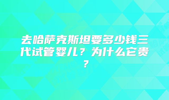 去哈萨克斯坦要多少钱三代试管婴儿？为什么它贵？