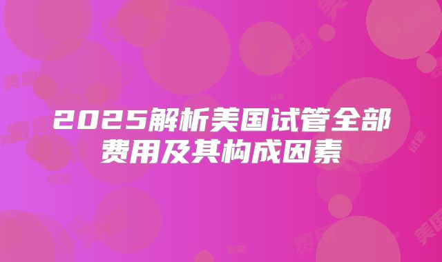 2025解析美国试管全部费用及其构成因素