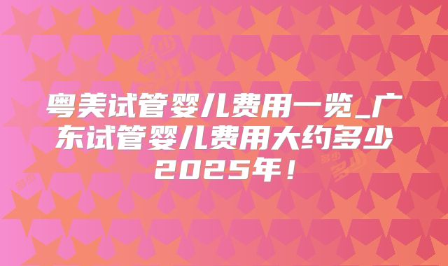 粤美试管婴儿费用一览_广东试管婴儿费用大约多少2025年！
