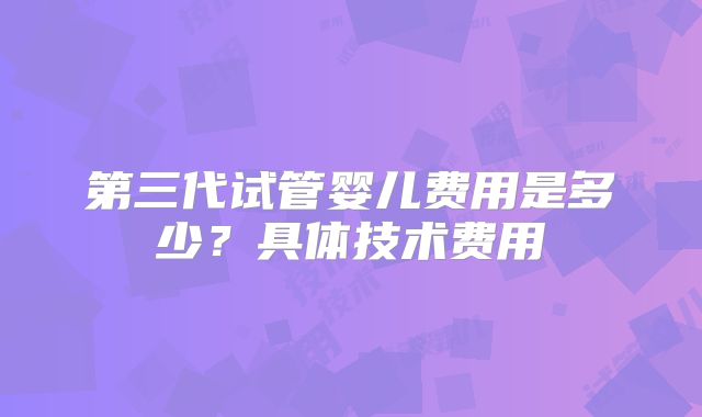 第三代试管婴儿费用是多少?具体技术费用