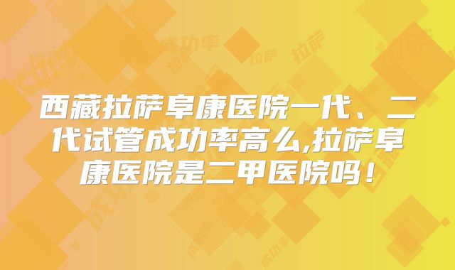 西藏拉萨阜康医院一代、二代试管成功率高么,拉萨阜康医院是二甲医院吗！