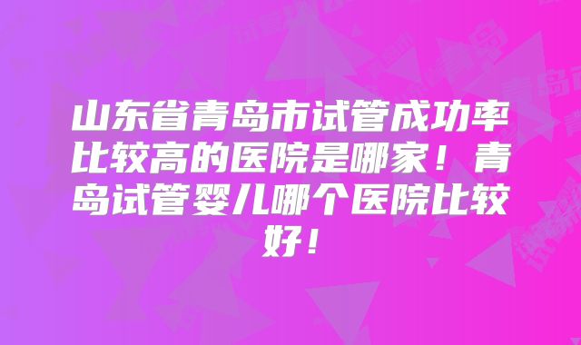 山东省青岛市试管成功率比较高的医院是哪家!青岛试管婴儿哪个医院比较好!