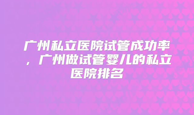 广州私立医院试管成功率，广州做试管婴儿的私立医院排名