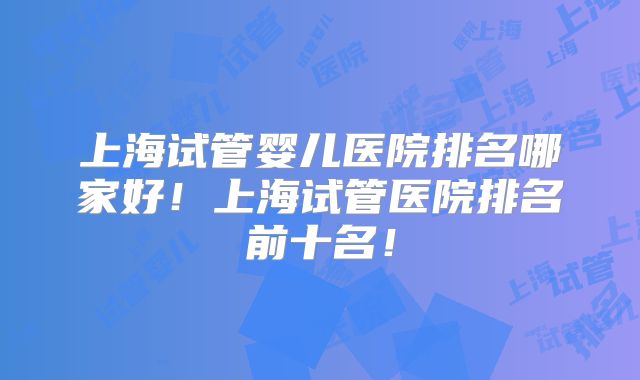 上海试管婴儿医院排名哪家好！上海试管医院排名前十名！