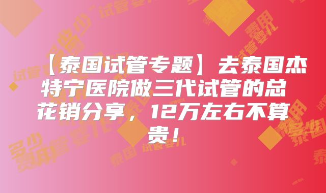 【泰国试管专题】去泰国杰特宁医院做三代试管的总花销分享,12万左右不算贵!