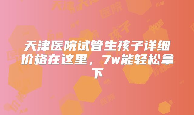 天津医院试管生孩子详细价格在这里，7w能轻松拿下