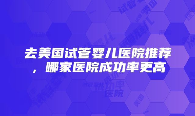 去美国试管婴儿医院推荐，哪家医院成功率更高