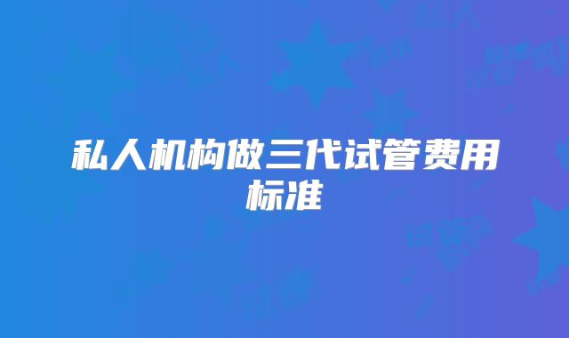 私人机构做三代试管费用标准