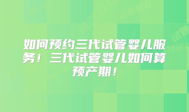 如何预约三代试管婴儿服务！三代试管婴儿如何算预产期！