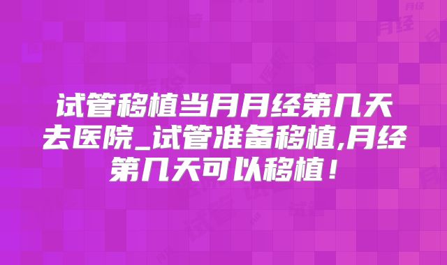 试管移植当月月经第几天去医院_试管准备移植,月经第几天可以移植！