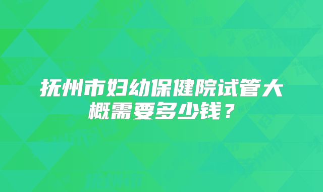 抚州市妇幼保健院试管大概需要多少钱？
