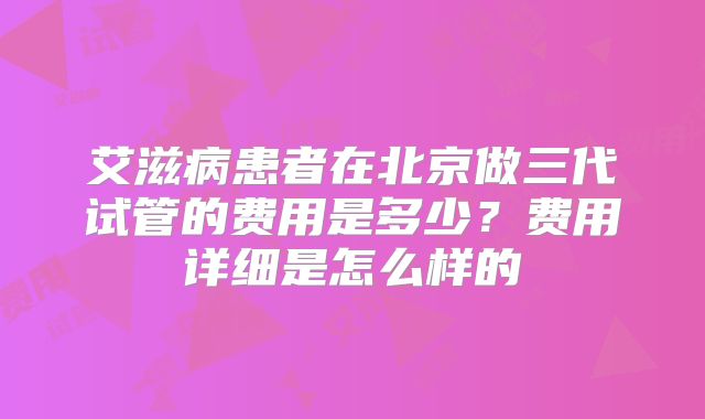 艾滋病患者在北京做三代试管的费用是多少？费用详细是怎么样的
