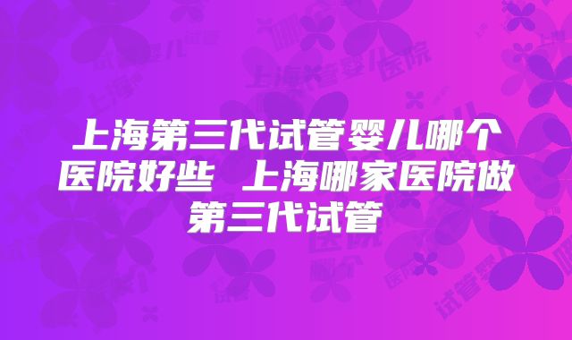 上海第三代试管婴儿哪个医院好些 上海哪家医院做第三代试管