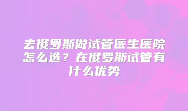 去俄罗斯做试管医生医院怎么选？在俄罗斯试管有什么优势