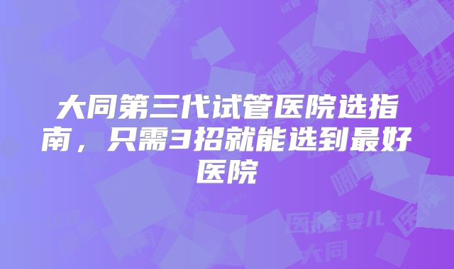 大同第三代试管医院选指南,只需3招就能选到最好医院