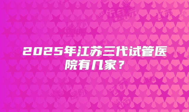 2025年江苏三代试管医院有几家？