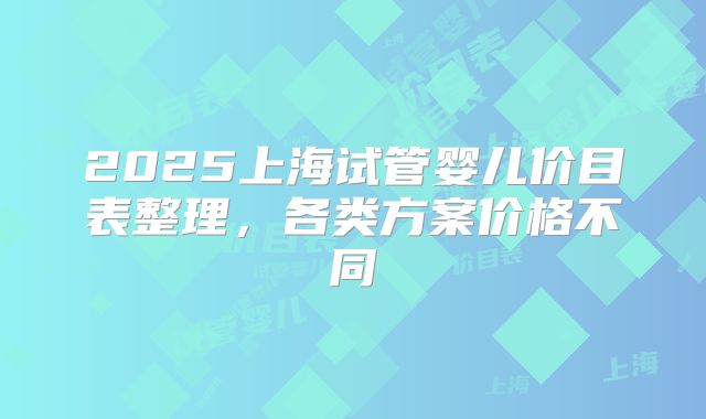 2025上海试管婴儿价目表整理,各类方案价格不同