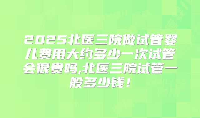 2025北医三院做试管婴儿费用大约多少一次试管会很贵吗,北医三院试管一般多少钱！