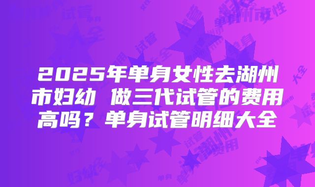 2025年单身女性去湖州市妇幼 做三代试管的费用高吗?单身试管明细大全