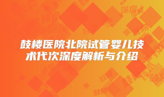 鼓楼医院北院试管婴儿技术代次深度解析与介绍