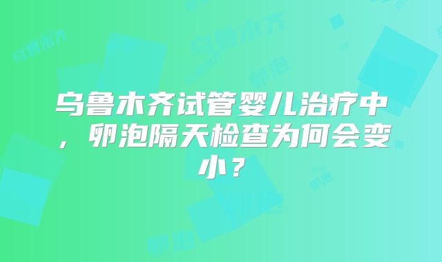 乌鲁木齐试管婴儿治疗中,卵泡隔天检查为何会变小?