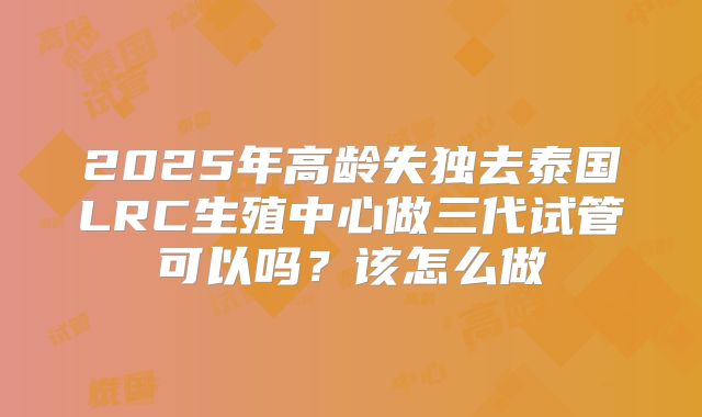 2025年高龄失独去泰国LRC生殖中心做三代试管可以吗?该怎么做
