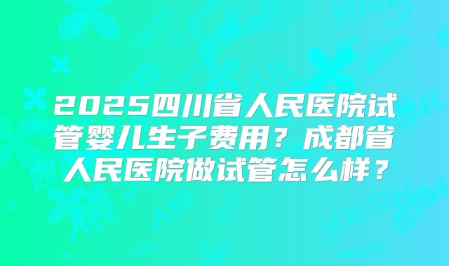 2025四川省人民医院试管婴儿生子费用？成都省人民医院做试管怎么样？