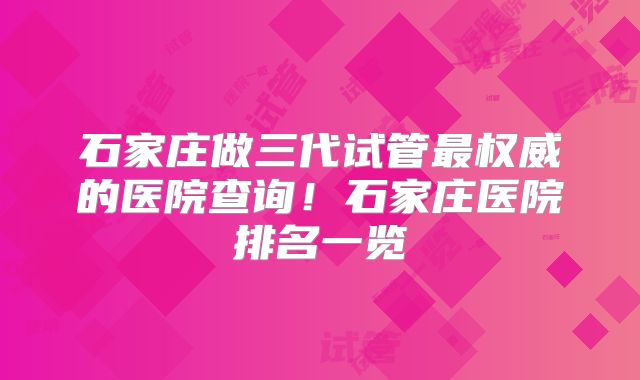 石家庄做三代试管最权威的医院查询！石家庄医院排名一览