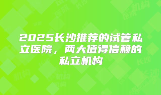 2025长沙推荐的试管私立医院,两大值得信赖的私立机构