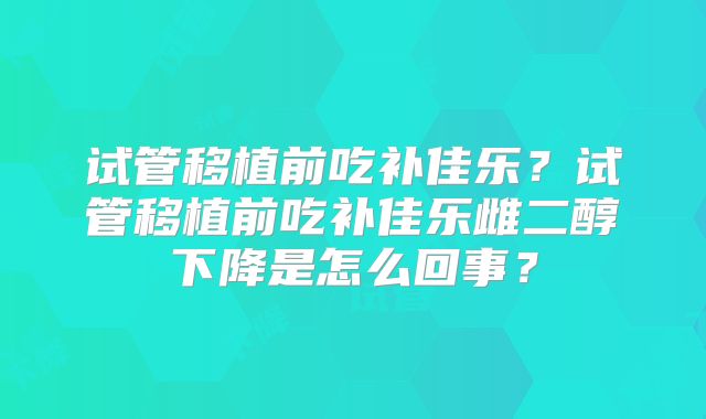 试管移植前吃补佳乐?试管移植前吃补佳乐雌二醇下降是怎么回事?