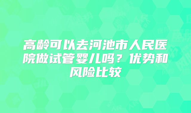 高龄可以去河池市人民医院做试管婴儿吗？优势和风险比较