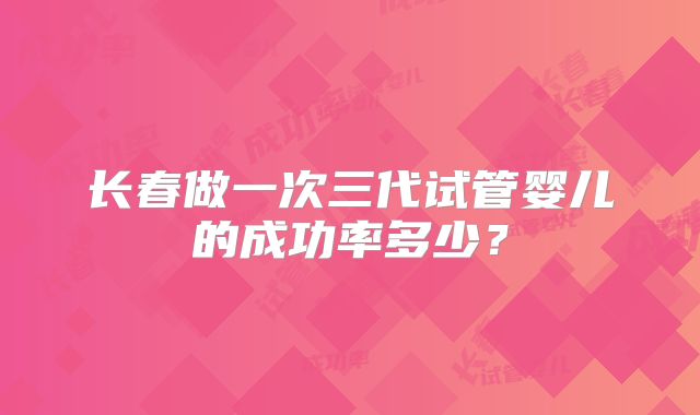 长春做一次三代试管婴儿的成功率多少？