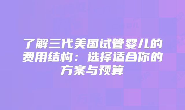 了解三代美国试管婴儿的费用结构：选择适合你的方案与预算