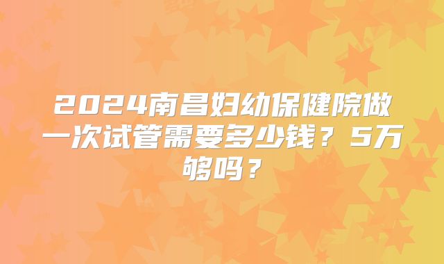 2024南昌妇幼保健院做一次试管需要多少钱?5万够吗?