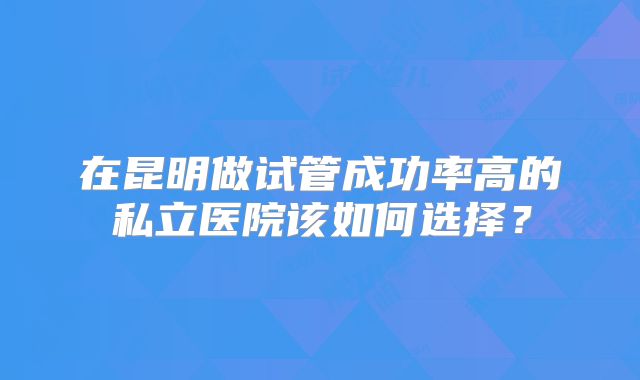 在昆明做试管成功率高的私立医院该如何选择？