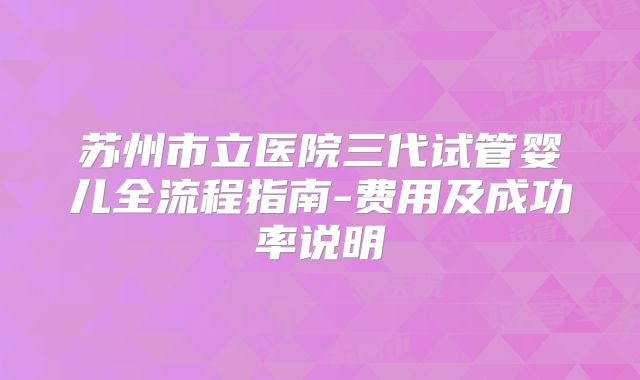苏州市立医院三代试管婴儿全流程指南-费用及成功率说明