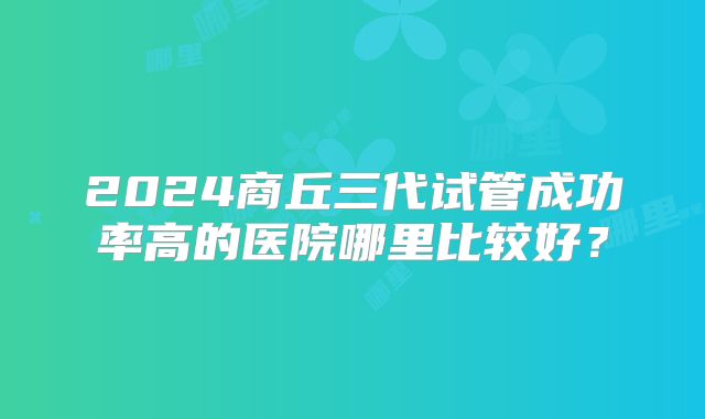 2024商丘三代试管成功率高的医院哪里比较好？