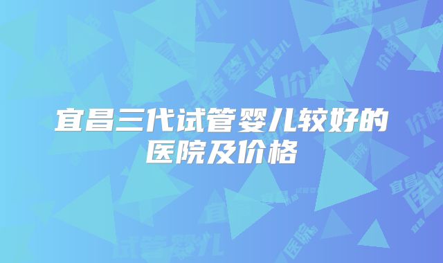宜昌三代试管婴儿较好的医院及价格