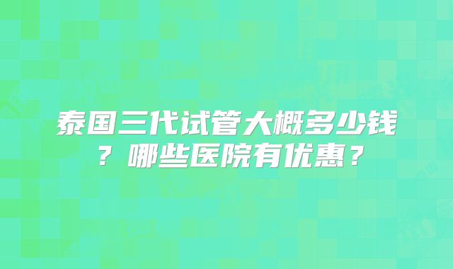 泰国三代试管大概多少钱?哪些医院有优惠?